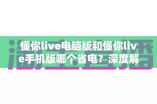 懂你live电脑版和懂你live手机版哪个省电？深度解析功耗差异与最省电的使用方案