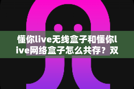 懂你live无线盒子和懂你live网络盒子怎么共存?双盒子并行使用全攻略与兼容方案详解 懂你live无线盒子和懂你live网络盒子怎么共存?双盒子并行使用全攻略与兼容方案详解