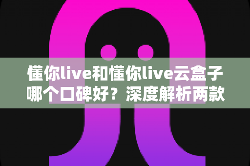懂你live和懂你live云盒子哪个口碑好？深度解析两款产品的真实评价与选购指南
