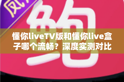 懂你liveTV版和懂你live盒子哪个流畅?深度实测对比与选购避坑指南 懂你liveTV版和懂你live盒子哪个流畅?深度实测对比与选购避坑指南