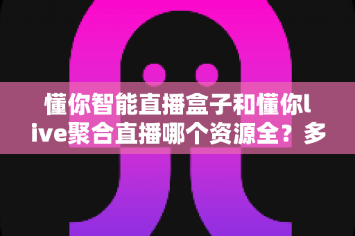 懂你智能直播盒子和懂你live聚合直播哪个资源全？多维度对比帮你选对观影装备