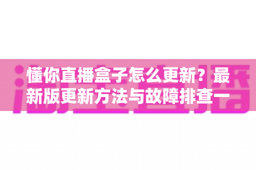 懂你直播盒子怎么更新？最新版更新方法与故障排查一站式指南