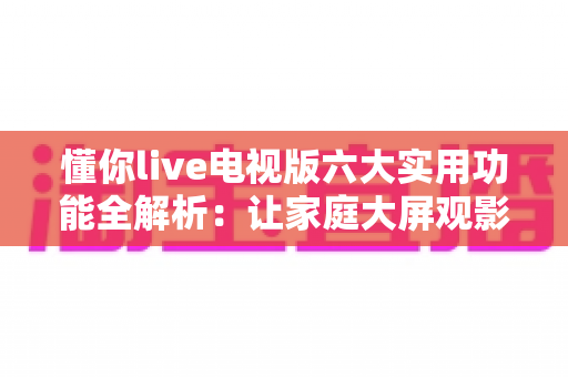 懂你live电视版六大实用功能全解析：让家庭大屏观影体验全面升级的智能直播软件