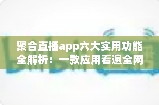 聚合直播app六大实用功能全解析：一款应用看遍全网直播的高效观看指南
