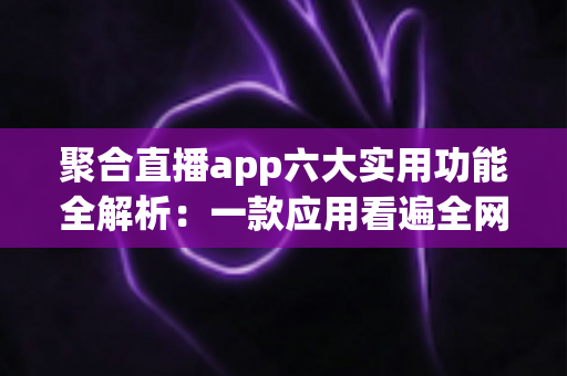 聚合直播app六大实用功能全解析：一款应用看遍全网直播的高效观看指南