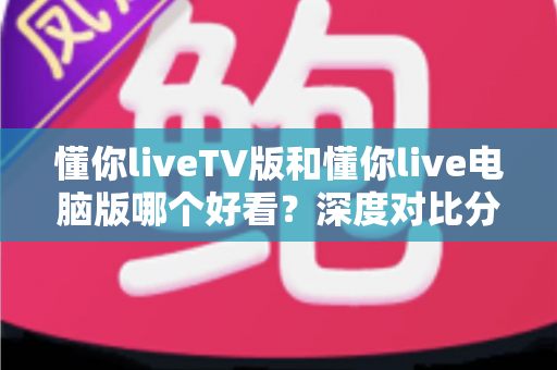 懂你liveTV版和懂你live电脑版哪个好看？深度对比分析帮你找到最适合的观影方式