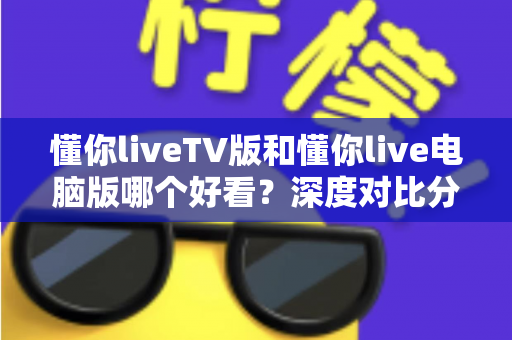 懂你liveTV版和懂你live电脑版哪个好看？深度对比分析帮你找到最适合的观影方式