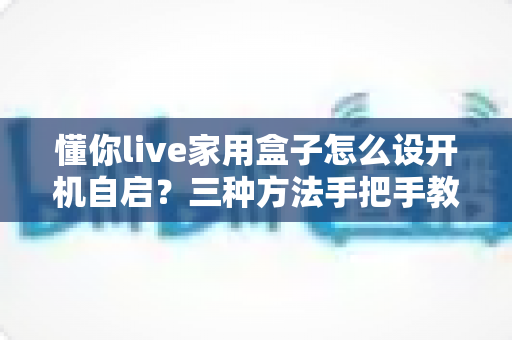 懂你live家用盒子怎么设开机自启?三种方法手把手教学,开机秒进直播让全家观影零门槛 懂你live家用盒子怎么设开机自启?三种方法手把手教学,开机秒进直播让全家观影零门槛