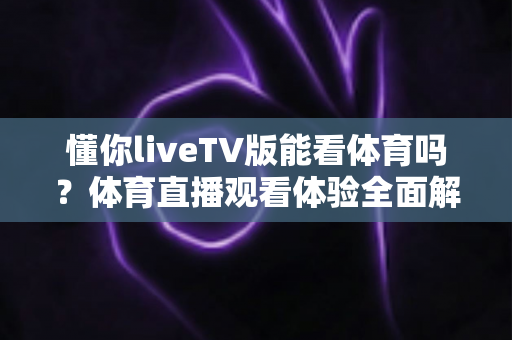 懂你liveTV版能看体育吗？体育直播观看体验全面解析与实用指南