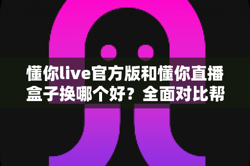 懂你live官方版和懂你直播盒子换哪个好?全面对比帮你找到最适合的版本 懂你live官方版和懂你直播盒子换哪个好?全面对比帮你找到最适合的版本