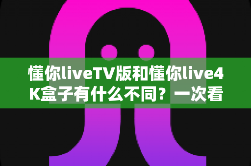 懂你liveTV版和懂你live4K盒子有什么不同?一次看懂两大观看方案的核心差异与选购指南 懂你liveTV版和懂你live4K盒子有什么不同?一次看懂两大观看方案的核心差异与选购指南