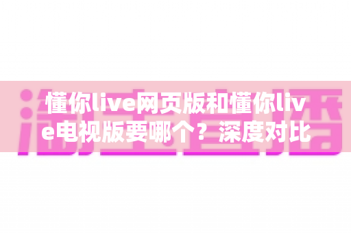 懂你live网页版和懂你live电视版要哪个?深度对比分析助你选出最佳观看方案 懂你live网页版和懂你live电视版要哪个?深度对比分析助你选出最佳观看方案
