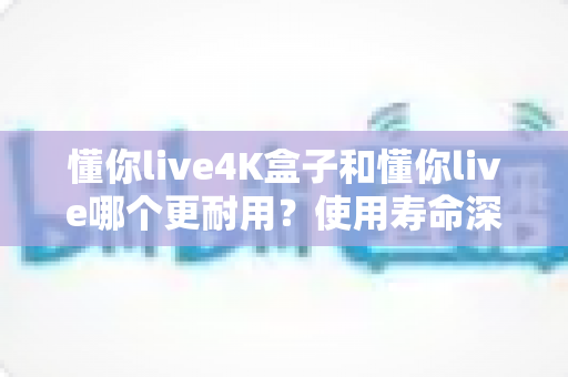 懂你live4K盒子和懂你live哪个更耐用?使用寿命深度对比与选购全攻略 懂你live4K盒子和懂你live哪个更耐用?使用寿命深度对比与选购全攻略