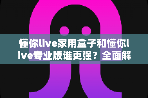 懂你live家用盒子和懂你live专业版谁更强？全面解析两款直播设备的差异，帮你选对不踩坑