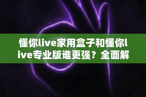懂你live家用盒子和懂你live专业版谁更强？全面解析两款直播设备的差异，帮你选对不踩坑