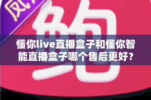 懂你live直播盒子和懂你智能直播盒子哪个售后更好？深度解析帮你选得放心用得安心
