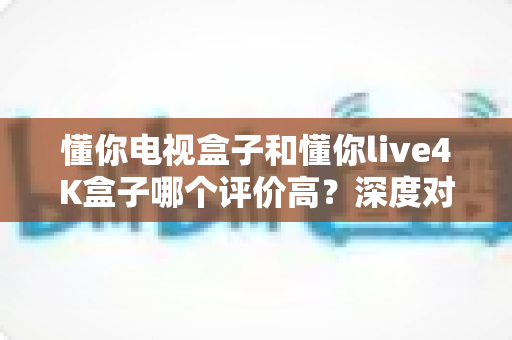 懂你电视盒子和懂你live4K盒子哪个评价高？深度对比评测与最全选购指南