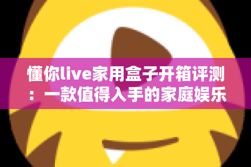 懂你live家用盒子开箱评测：一款值得入手的家庭娱乐神器吗？全面解析外观、性能与使用体验