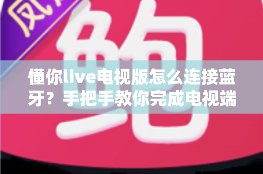 懂你live电视版怎么连接蓝牙?手把手教你完成电视端蓝牙配对与常见故障排查全攻略 懂你live电视版怎么连接蓝牙?手把手教你完成电视端蓝牙配对与常见故障排查全攻略