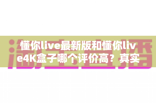 懂你live最新版和懂你live4K盒子哪个评价高?真实口碑对比与选购指南一文读懂 懂你live最新版和懂你live4K盒子哪个评价高?真实口碑对比与选购指南一文读懂