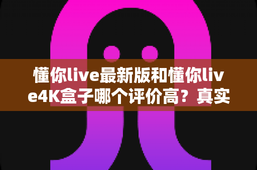 懂你live最新版和懂你live4K盒子哪个评价高?真实口碑对比与选购指南一文读懂 懂你live最新版和懂你live4K盒子哪个评价高?真实口碑对比与选购指南一文读懂