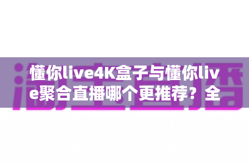 懂你live4K盒子与懂你live聚合直播哪个更推荐？全面对比帮你找到最适合的观看方案