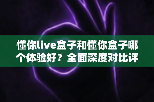 懂你live盒子和懂你盒子哪个体验好?全面深度对比评测帮你选出更适合的那一款 懂你live盒子和懂你盒子哪个体验好?全面深度对比评测帮你选出更适合的那一款