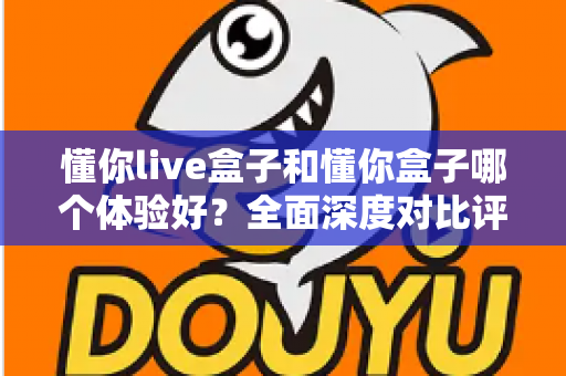 懂你live盒子和懂你盒子哪个体验好？全面深度对比评测帮你选出更适合的那一款
