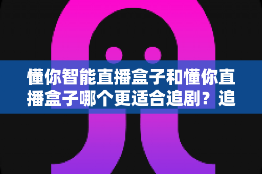 懂你智能直播盒子和懂你直播盒子哪个更适合追剧？追剧党必看的深度选购指南