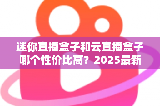 迷你直播盒子和云直播盒子哪个性价比高？2025最新选购对比全攻略
