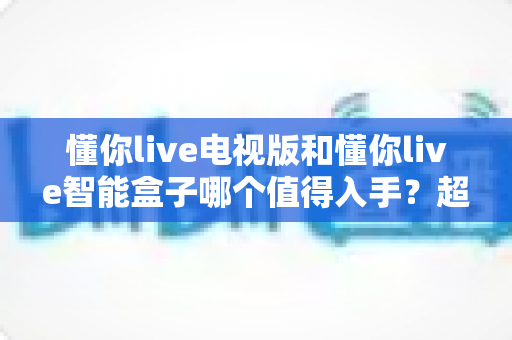 懂你live电视版和懂你live智能盒子哪个值得入手?超全对比测评,看完再买不花冤枉钱 懂你live电视版和懂你live智能盒子哪个值得入手?超全对比测评,看完再买不花冤枉钱