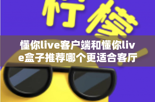 懂你live客户端和懂你live盒子推荐哪个更适合客厅？全面解析助你选出最佳客厅观影方案