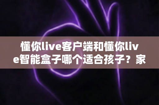 懂你live客户端和懂你live智能盒子哪个适合孩子？家长必看的深度对比与选购全指南