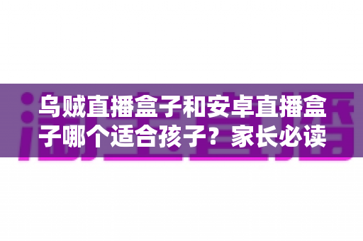 乌贼直播盒子和安卓直播盒子哪个适合孩子?家长必读的全面选购指南与安全使用建议 乌贼直播盒子和安卓直播盒子哪个适合孩子?家长必读的全面选购指南与安全使用建议