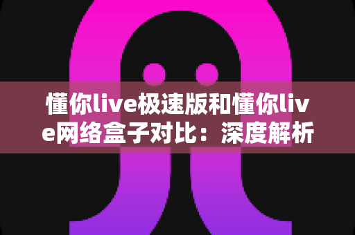 懂你live极速版和懂你live网络盒子对比：深度解析两款直播软件差异，帮你选出最适合的观看方案