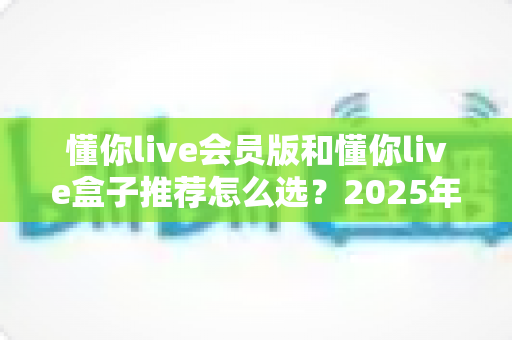 懂你live会员版和懂你live盒子推荐怎么选？2025年最全选购指南帮你轻松做决定