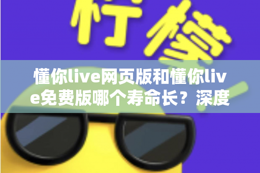 懂你live网页版和懂你live免费版哪个寿命长？深度对比解析，帮你选对更耐用的版本