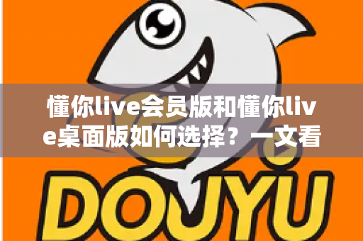 懂你live会员版和懂你live桌面版如何选择？一文看懂两者差异，帮你找到最适合的学习方案