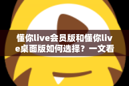 懂你live会员版和懂你live桌面版如何选择？一文看懂两者差异，帮你找到最适合的学习方案