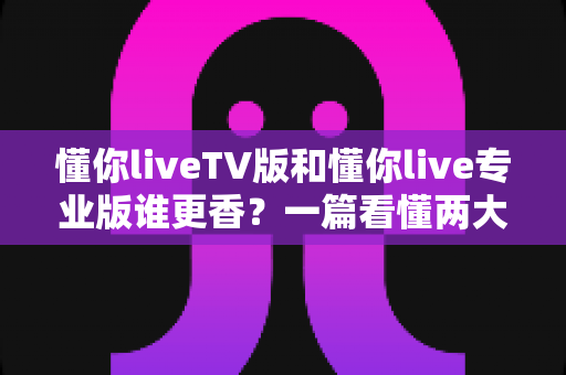 懂你liveTV版和懂你live专业版谁更香?一篇看懂两大版本差异的深度横评指南 懂你liveTV版和懂你live专业版谁更香?一篇看懂两大版本差异的深度横评指南