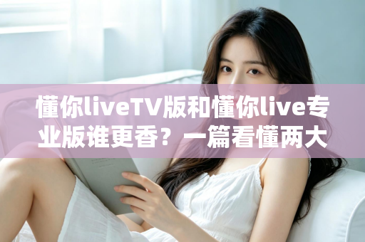 懂你liveTV版和懂你live专业版谁更香?一篇看懂两大版本差异的深度横评指南 懂你liveTV版和懂你live专业版谁更香?一篇看懂两大版本差异的深度横评指南