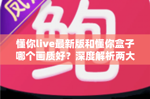 懂你live最新版和懂你盒子哪个画质好？深度解析两大观影方案的真实画质表现与选购指南