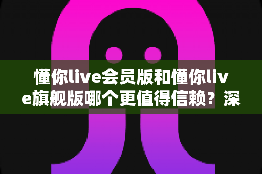 懂你live会员版和懂你live旗舰版哪个更值得信赖?深度解析两大版本差异与选购指南 懂你live会员版和懂你live旗舰版哪个更值得信赖?深度解析两大版本差异与选购指南
