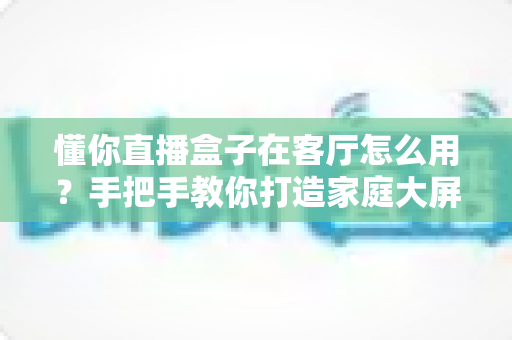 懂你直播盒子在客厅怎么用?手把手教你打造家庭大屏直播新体验 懂你直播盒子在客厅怎么用?手把手教你打造家庭大屏直播新体验