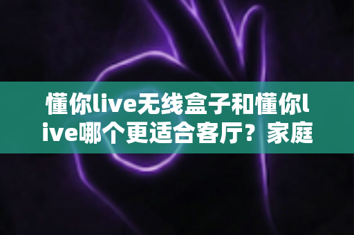 懂你live无线盒子和懂你live哪个更适合客厅？家庭K歌设备深度对比与选购全攻略