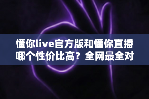 懂你live官方版和懂你直播哪个性价比高？全网最全对比测评帮你省钱不踩坑