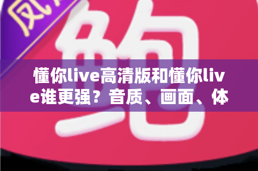 懂你live高清版和懂你live谁更强？音质、画面、体验全方位深度对比解析