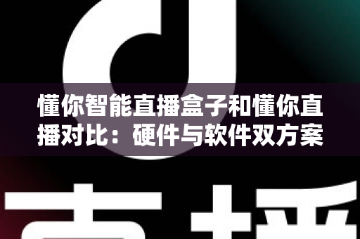 懂你智能直播盒子和懂你直播对比：硬件与软件双方案深度解析，帮你找到最适合的直播工具