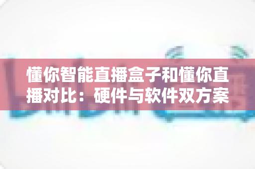懂你智能直播盒子和懂你直播对比：硬件与软件双方案深度解析，帮你找到最适合的直播工具
