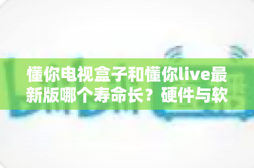 懂你电视盒子和懂你live最新版哪个寿命长？硬件与软件使用寿命全面深度解析